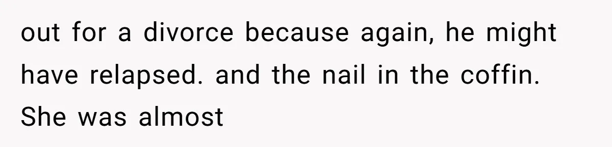 out for a divorce because again, he might have relapsed. and the nail in the coffin. She was almost