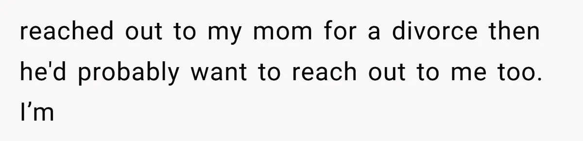 reached out to my mom for a divorce then he'd probably want to reach out to me too. I’m