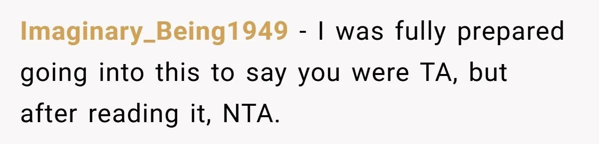 Imaginary_Being1949 − I was fully prepared going into this to say you were TA, but after reading it, NTA.