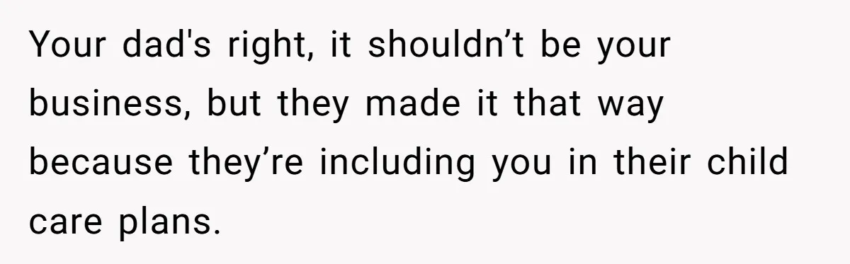 Your dad's right, it shouldn’t be your business, but they made it that way because they’re including you in their child care plans.