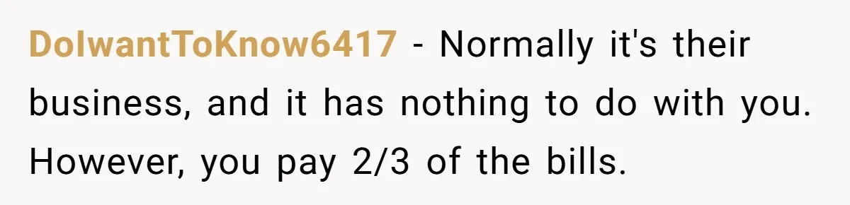 DoIwantToKnow6417 − Normally it's their business, and it has nothing to do with you. However, you pay 2/3 of the bills.