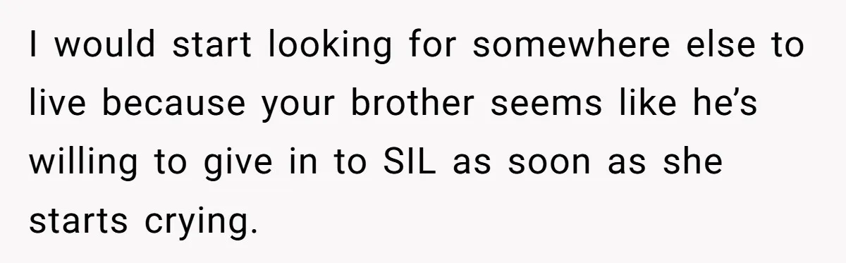 I would start looking for somewhere else to live because your brother seems like he’s willing to give in to SIL as soon as she starts crying.