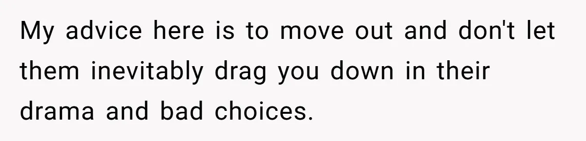 My advice here is to move out and don't let them inevitably drag you down in their drama and bad choices.