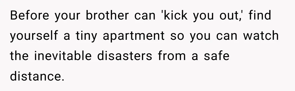 Before your brother can 'kick you out,' find yourself a tiny apartment so you can watch the inevitable disasters from a safe distance.
