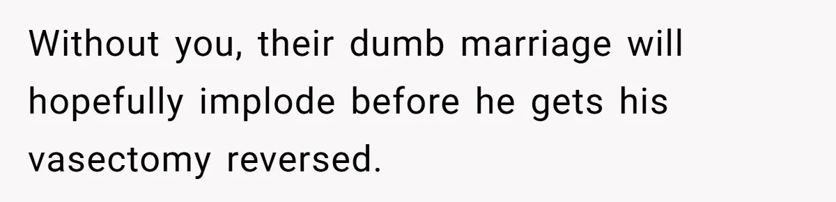 Without you, their dumb marriage will hopefully implode before he gets his vasectomy reversed.