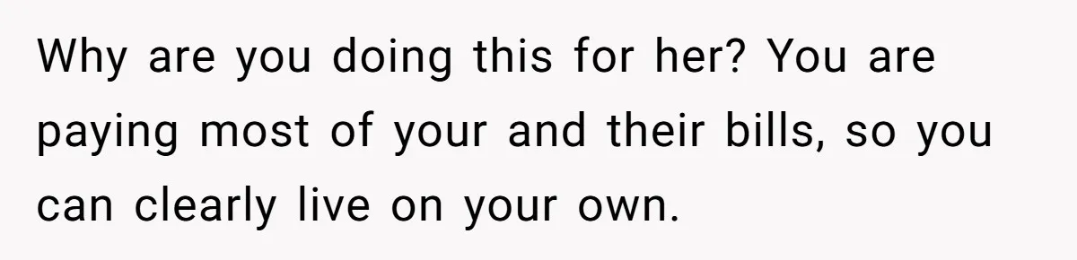 Why are you doing this for her? You are paying most of your and their bills, so you can clearly live on your own.