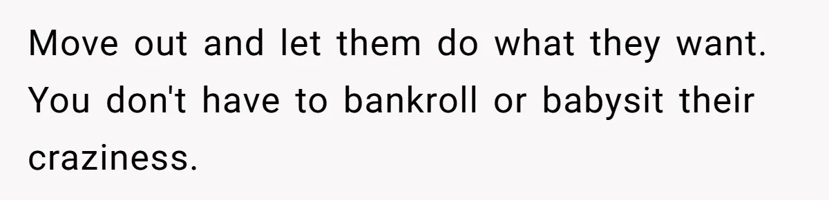 Move out and let them do what they want. You don't have to bankroll or babysit their craziness.