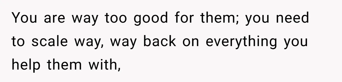You are way too good for them; you need to scale way, way back on everything you help them with,