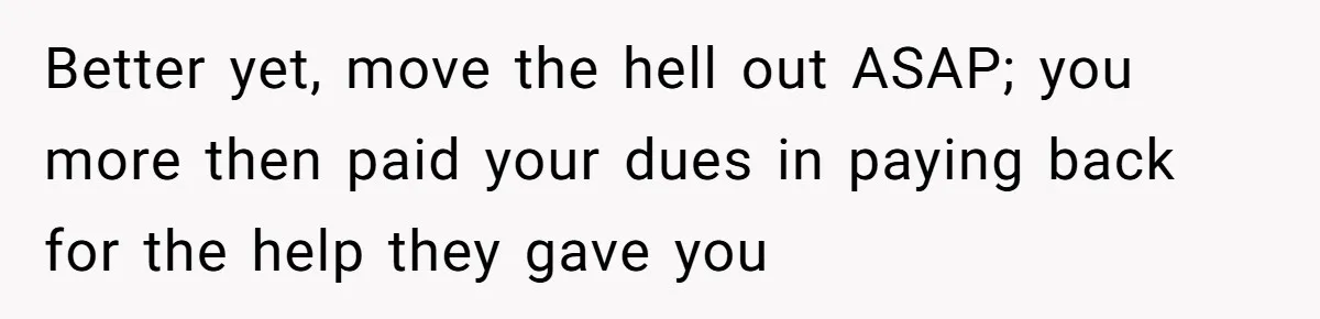 Better yet, move the hell out ASAP; you more then paid your dues in paying back for the help they gave you