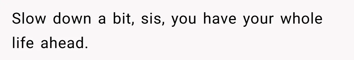 Slow down a bit, sis, you have your whole life ahead.
