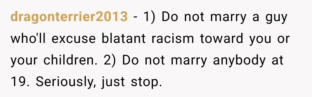 dragonterrier2013 − 1) Do not marry a guy who'll excuse blatant racism toward you or your children. 2) Do not marry anybody at 19. Seriously, just stop.