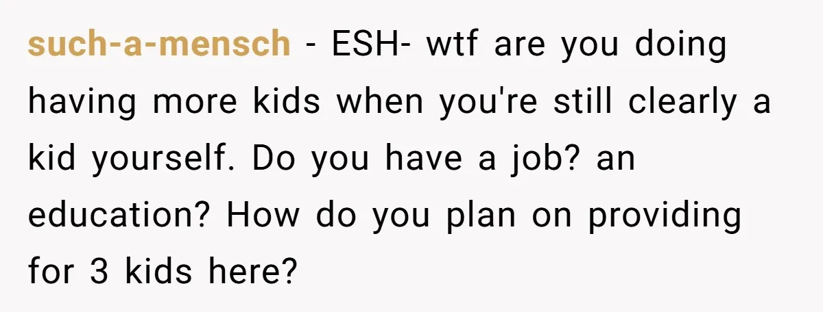 such-a-mensch − ESH- wtf are you doing having more kids when you're still clearly a kid yourself. Do you have a job? an education? How do you plan on providing...
