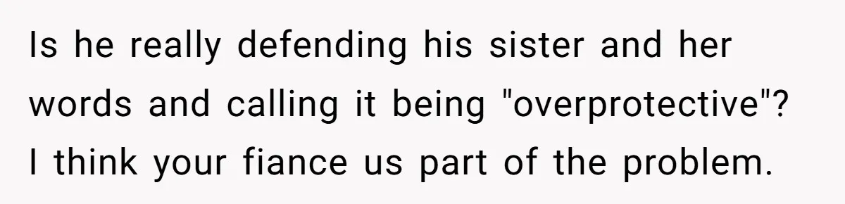 Is he really defending his sister and her words and calling it being "overprotective"? I think your fiance us part of the problem.