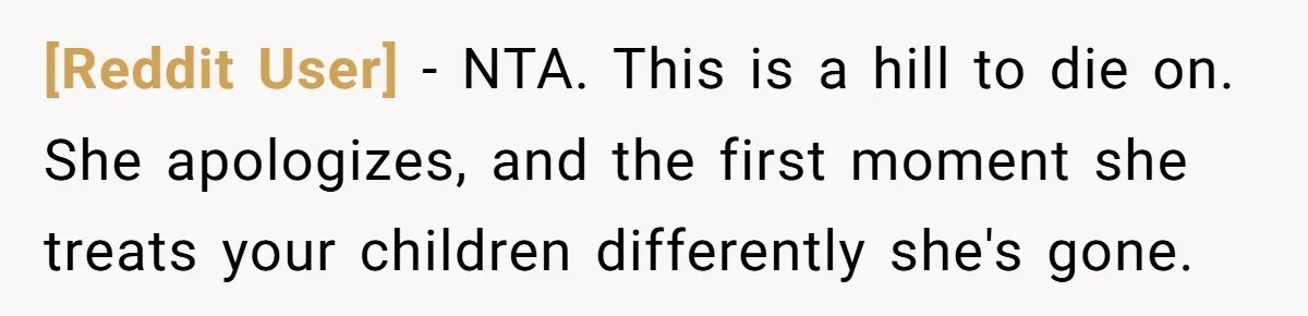 [Reddit User] − NTA. This is a hill to die on. She apologizes, and the first moment she treats your children differently she's gone.