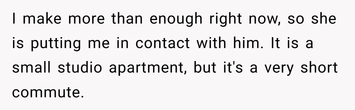 I make more than enough right now, so she is putting me in contact with him. It is a small studio apartment, but it's a very short commute.