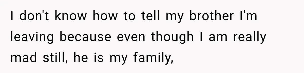 I don't know how to tell my brother I'm leaving because even though I am really mad still, he is my family,
