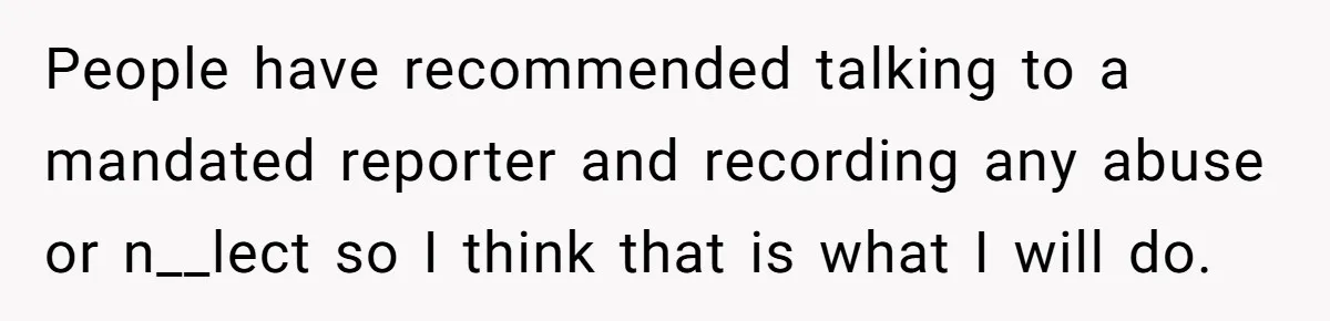 People have recommended talking to a mandated reporter and recording any abuse or n__lect so I think that is what I will do.