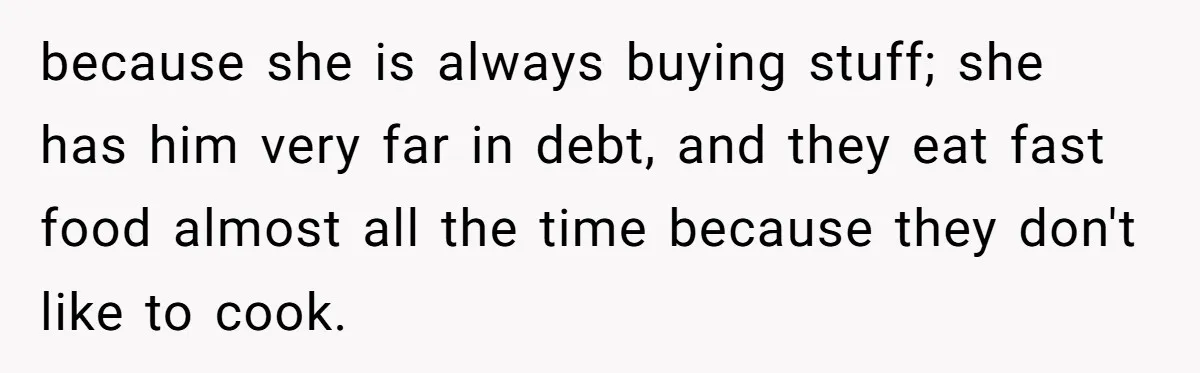 because she is always buying stuff; she has him very far in debt, and they eat fast food almost all the time because they don't like to cook.