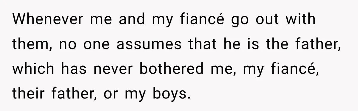 Whenever me and my fiancé go out with them, no one assumes that he is the father, which has never bothered me, my fiancé, their father, or my boys.