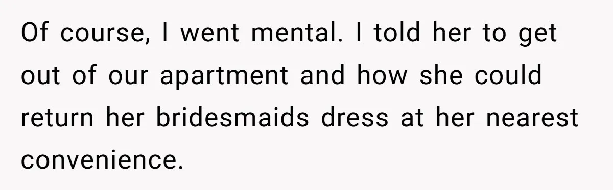 Of course, I went mental. I told her to get out of our apartment and how she could return her bridesmaids dress at her nearest convenience.