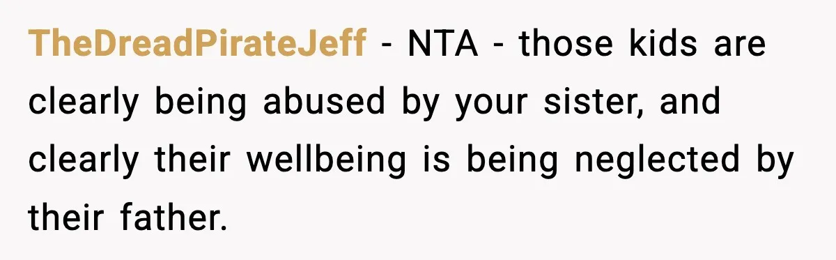 Woman Calls Out Sister’s Abusive Behavior, Leads To Custody Issues For Her Husband TheDreadPirateJeff − NTA - those kids are clearly being abused by your sister, and clearly their wellbeing is being neglected by their father.