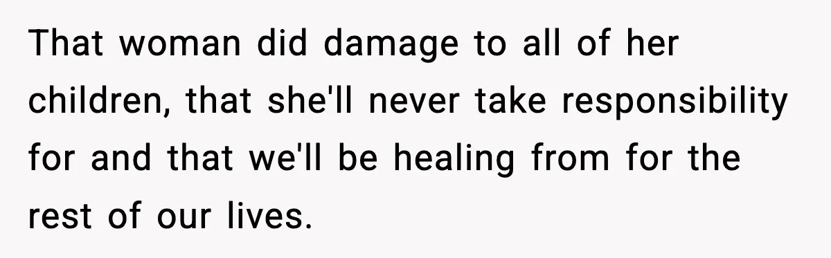 Woman Calls Out Sister’s Abusive Behavior, Leads To Custody Issues For Her Husband That woman did damage to all of her children, that she'll never take responsibility for and that we'll be healing from for the rest of our lives.