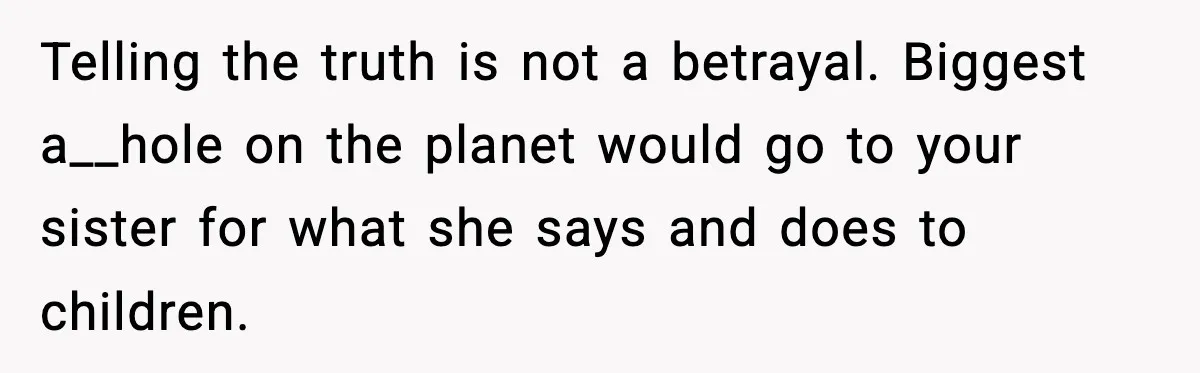 Woman Calls Out Sister’s Abusive Behavior, Leads To Custody Issues For Her Husband Telling the truth is not a betrayal. Biggest a__hole on the planet would go to your sister for what she says and does to children.
