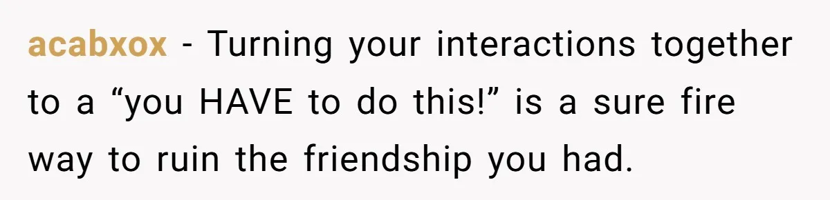Standing Her Ground: When A Longtime Friend Demands Time You Don’t Have acabxox − Turning your interactions together to a “you HAVE to do this!” is a sure fire way to ruin the friendship you had.