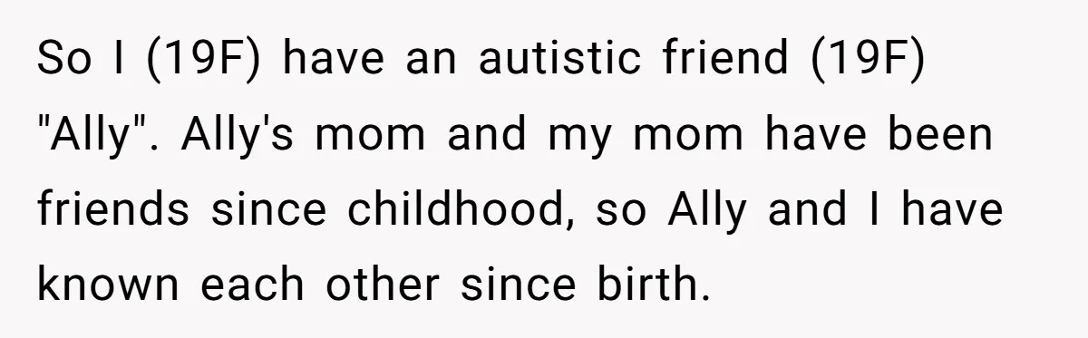 Standing Her Ground: When A Longtime Friend Demands Time You Don’t Have So I (19F) have an autistic friend (19F) "Ally". Ally's mom and my mom have been friends since childhood, so Ally and I have known each other since birth.