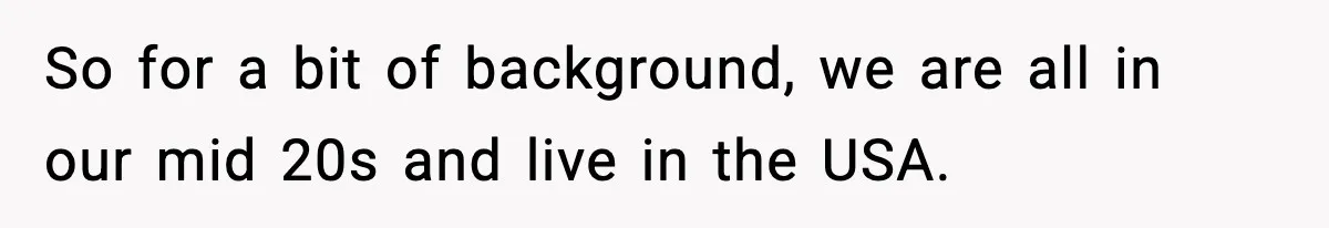 So for a bit of background, we are all in our mid 20s and live in the USA.
