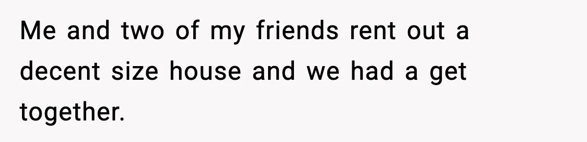 Me and two of my friends rent out a decent size house and we had a get together.