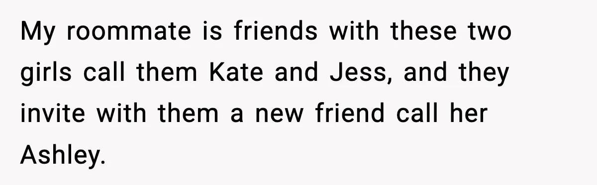 My roommate is friends with these two girls call them Kate and Jess, and they invite with them a new friend call her Ashley.