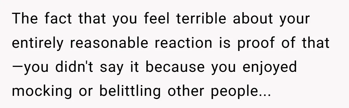 The fact that you feel terrible about your entirely reasonable reaction is proof of that—you didn't say it because you enjoyed mocking or belittling other people...