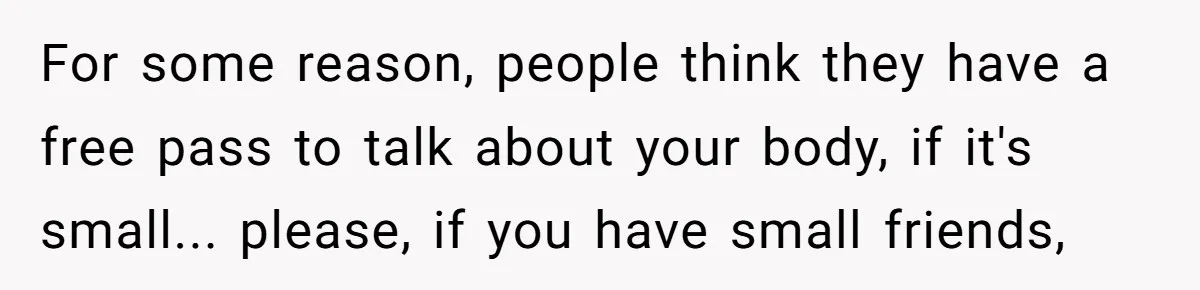 For some reason, people think they have a free pass to talk about your body, if it's small... please, if you have small friends,