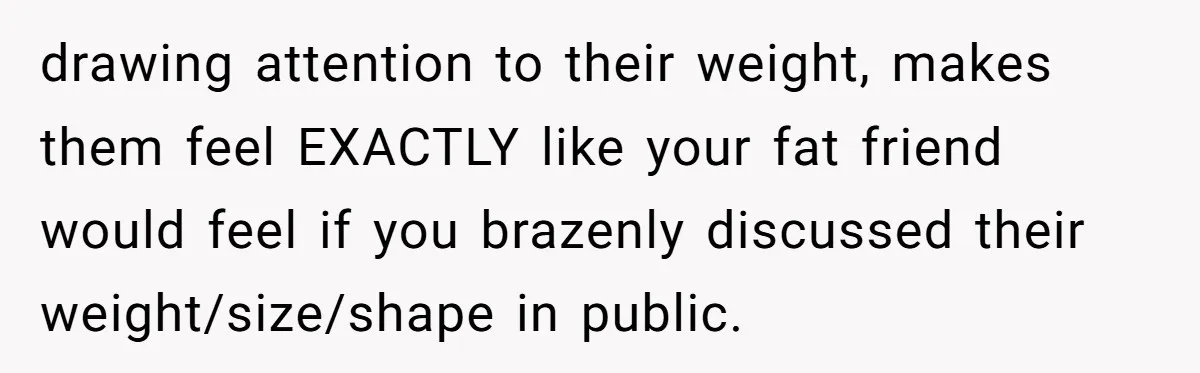 drawing attention to their weight, makes them feel EXACTLY like your fat friend would feel if you brazenly discussed their weight/size/shape in public.