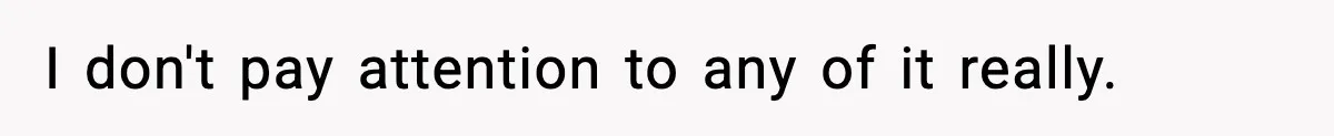 I don't pay attention to any of it really.