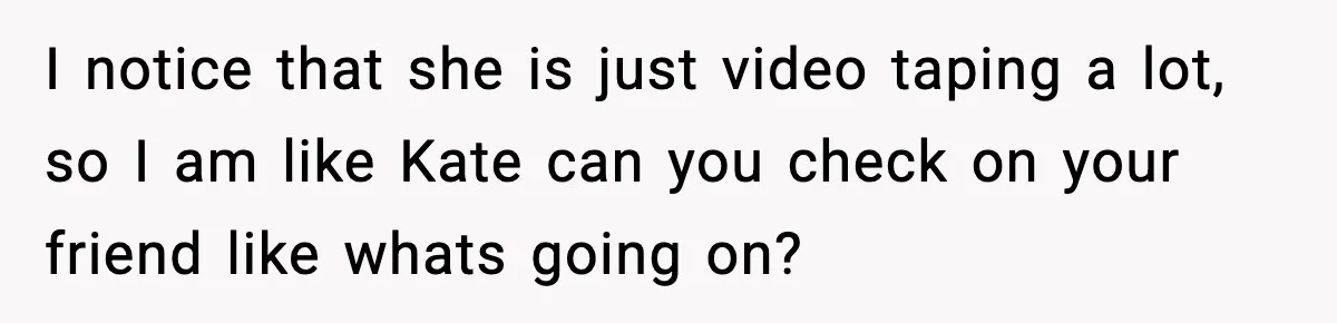 I notice that she is just video taping a lot, so I am like Kate can you check on your friend like whats going on?