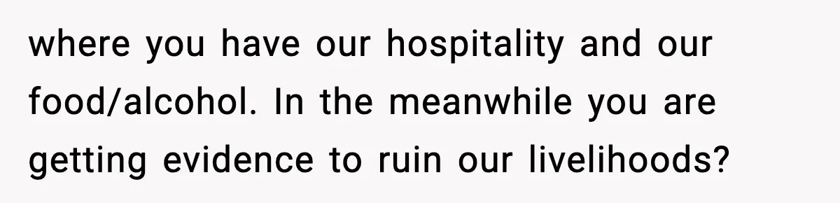 where you have our hospitality and our food/alcohol. In the meanwhile you are getting evidence to ruin our livelihoods?