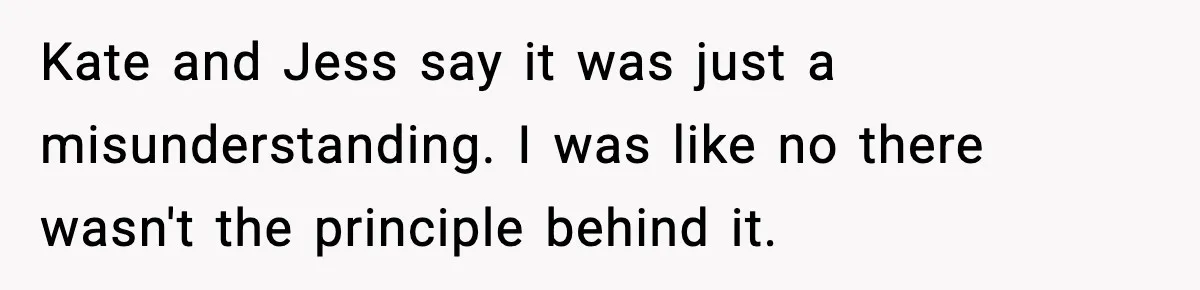 Kate and Jess say it was just a misunderstanding. I was like no there wasn't the principle behind it.