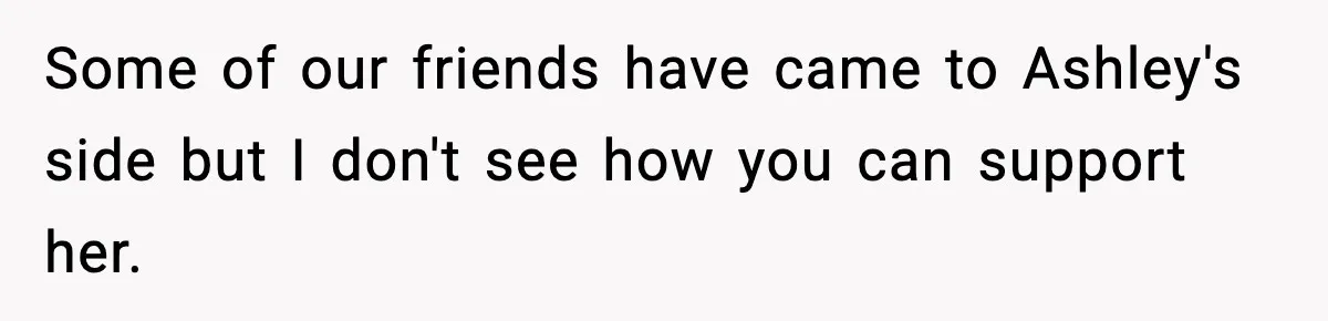 Some of our friends have came to Ashley's side but I don't see how you can support her.