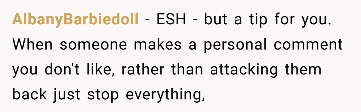 AlbanyBarbiedoll − ESH - but a tip for you. When someone makes a personal comment you don't like, rather than attacking them back just stop everything,