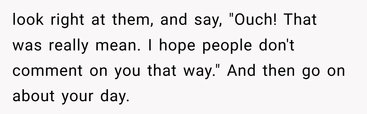 look right at them, and say, "Ouch! That was really mean. I hope people don't comment on you that way." And then go on about your day.