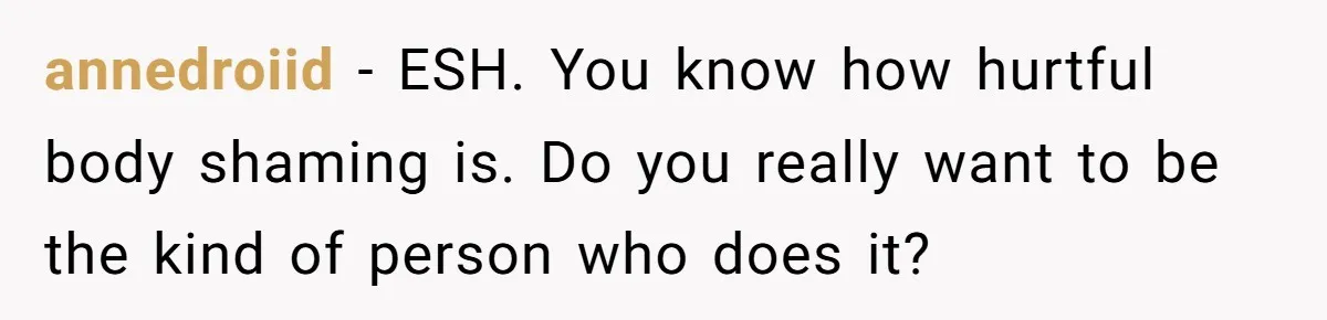 annedroiid − ESH. You know how hurtful body shaming is. Do you really want to be the kind of person who does it?
