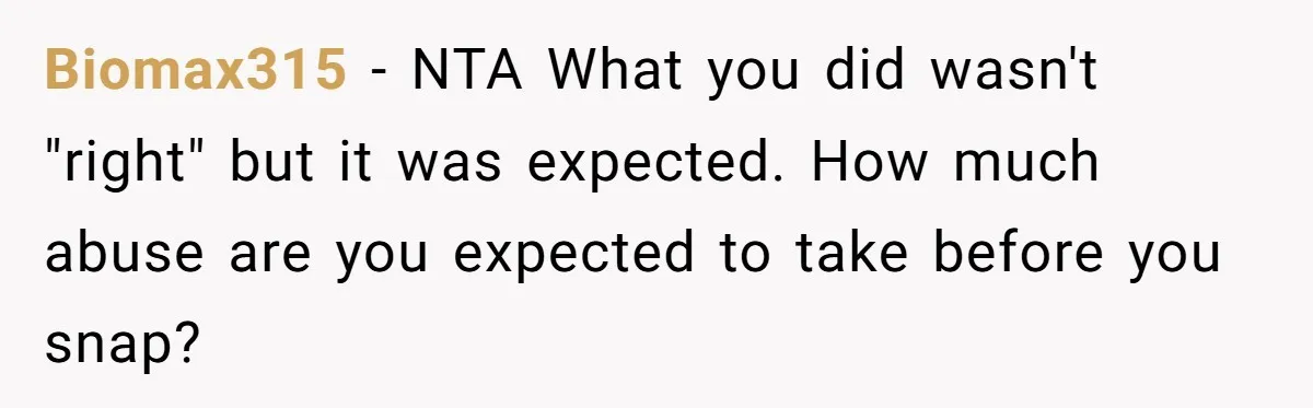 Biomax315 − NTA What you did wasn't "right" but it was expected. How much abuse are you expected to take before you snap?