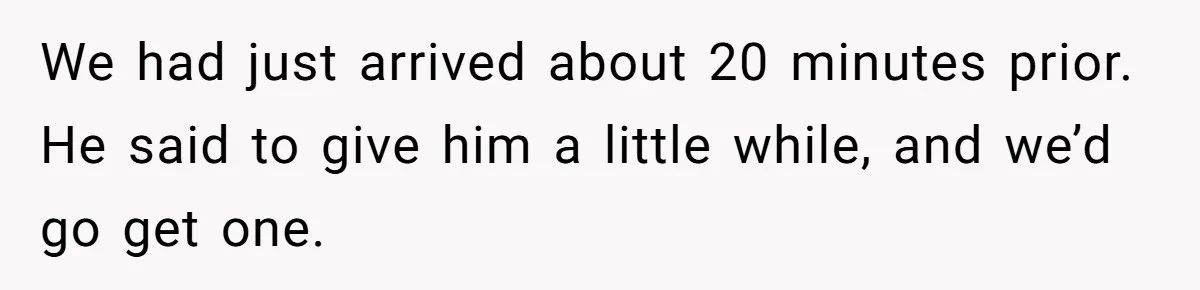 We had just arrived about 20 minutes prior. He said to give him a little while, and we’d go get one.