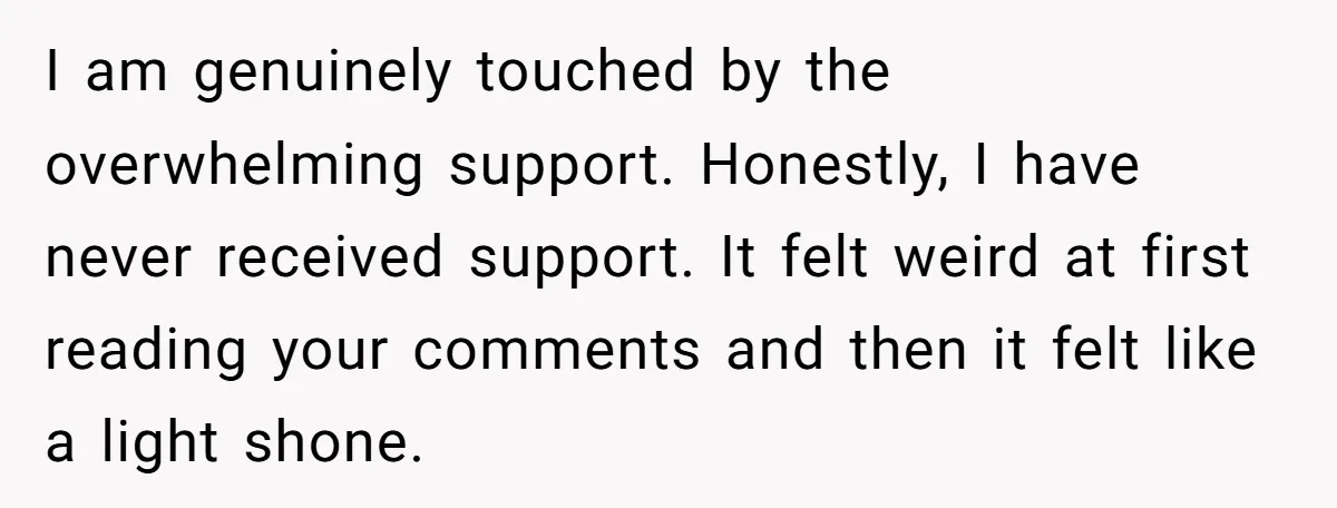 I am genuinely touched by the overwhelming support. Honestly, I have never received support. It felt weird at first reading your comments and then it felt like a light shone.