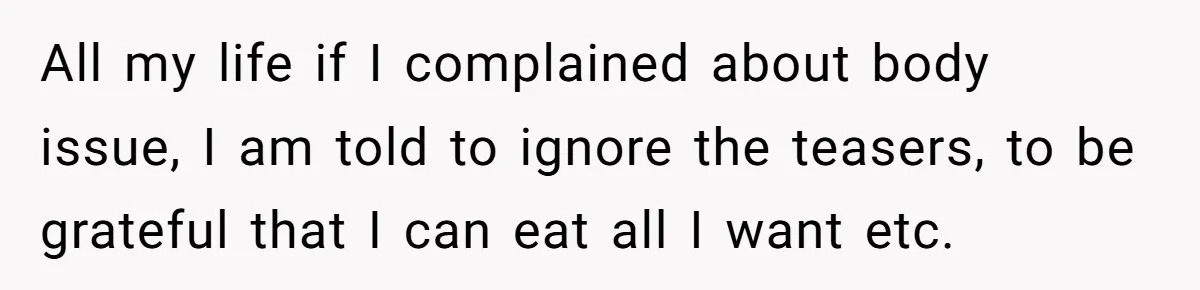 All my life if I complained about body issue, I am told to ignore the teasers, to be grateful that I can eat all I want etc.