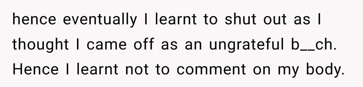 hence eventually I learnt to shut out as I thought I came off as an ungrateful b__ch. Hence I learnt not to comment on my body.