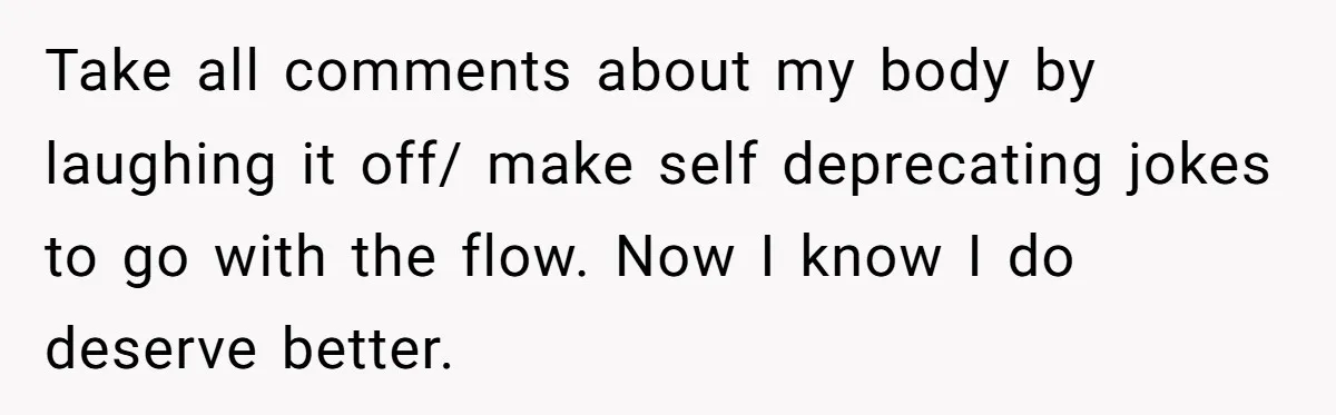 Take all comments about my body by laughing it off/ make self deprecating jokes to go with the flow. Now I know I do deserve better.