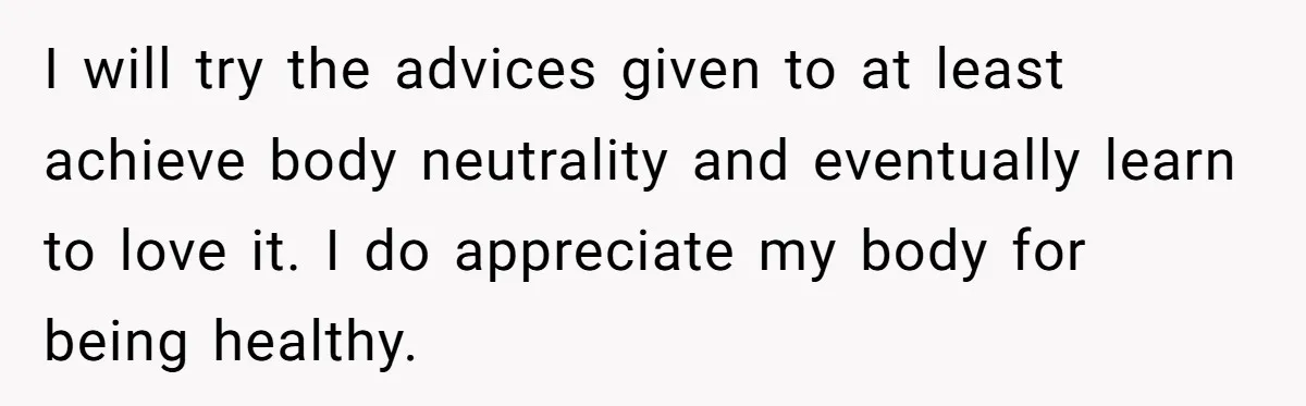 I will try the advices given to at least achieve body neutrality and eventually learn to love it. I do appreciate my body for being healthy.